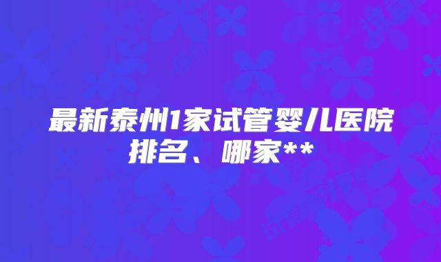 最新泰州1家试管婴儿医院排名、哪家**