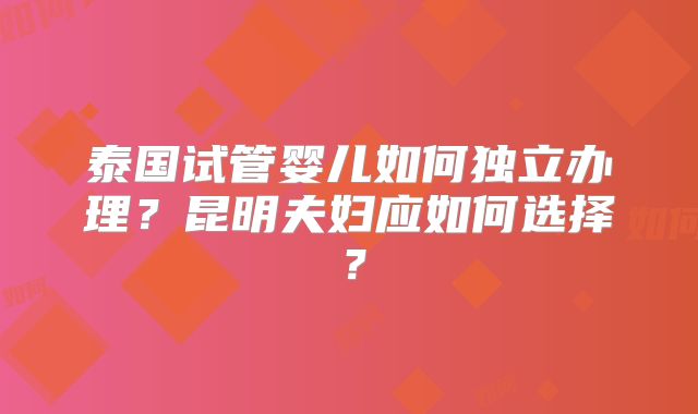 泰国试管婴儿如何独立办理？昆明夫妇应如何选择？