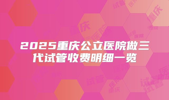 2025重庆公立医院做三代试管收费明细一览