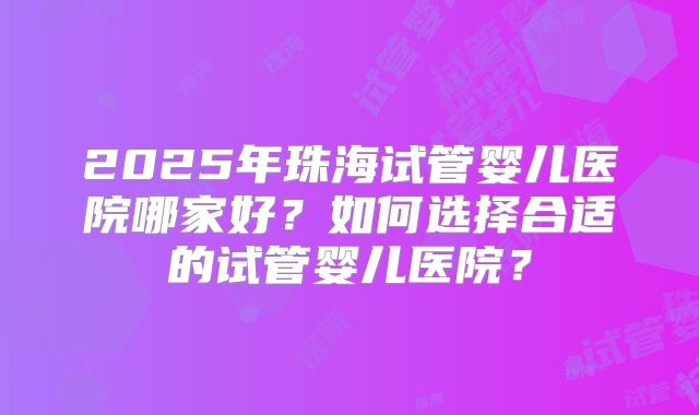 2025年珠海试管婴儿医院哪家好?如何选择合适的试管婴儿医院?