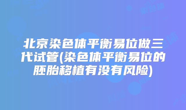 北京染色体平衡易位做三代试管(染色体平衡易位的胚胎移植有没有风险)