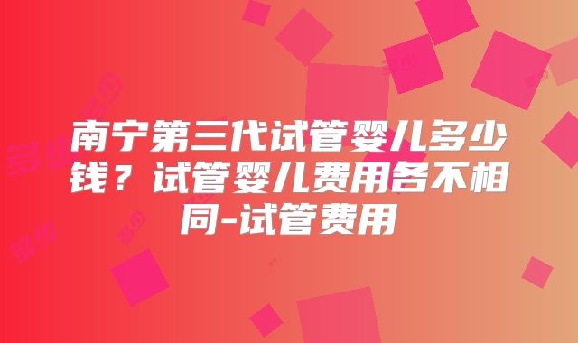 南宁第三代试管婴儿多少钱？试管婴儿费用各不相同-试管费用