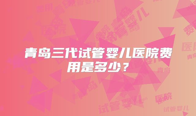青岛三代试管婴儿医院费用是多少?