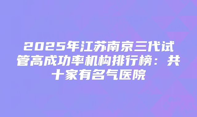 2025年江苏南京三代试管高成功率机构排行榜:共十家有名气医院