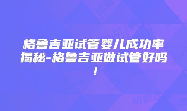 格鲁吉亚试管婴儿成功率揭秘-格鲁吉亚做试管好吗!