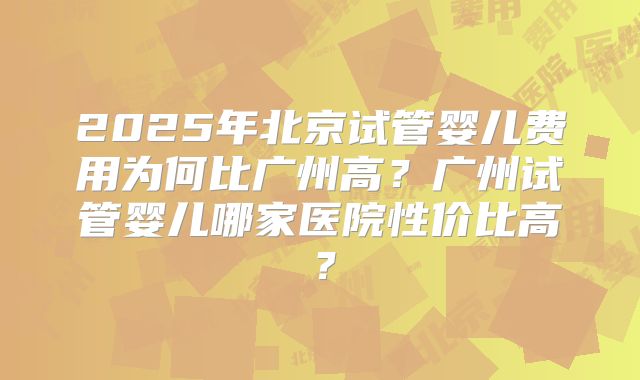 2025年北京试管婴儿费用为何比广州高？广州试管婴儿哪家医院性价比高？