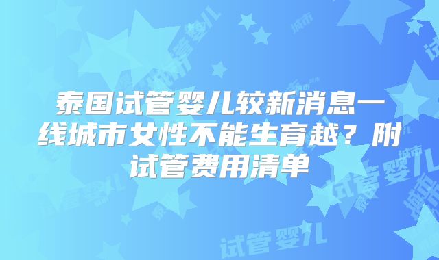 泰国试管婴儿较新消息一线城市女性不能生育越?附试管费用清单