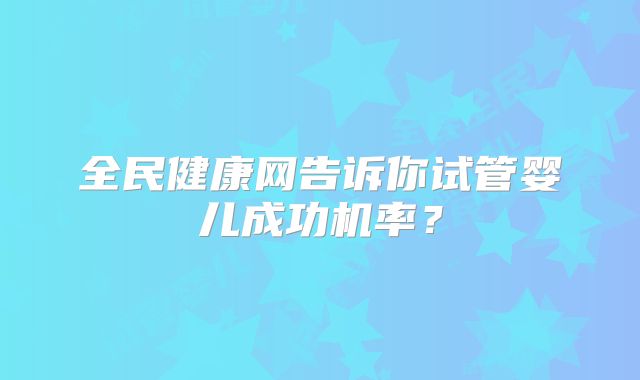 全民健康网告诉你试管婴儿成功机率？