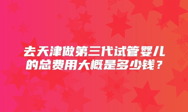 去天津做第三代试管婴儿的总费用大概是多少钱？