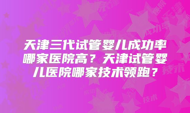 天津三代试管婴儿成功率哪家医院高?天津试管婴儿医院哪家技术领跑?