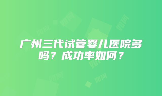 广州三代试管婴儿医院多吗?成功率如何?