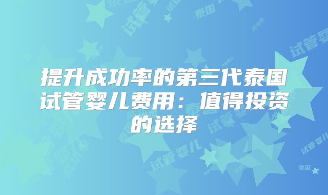 提升成功率的第三代泰国试管婴儿费用：值得投资的选择