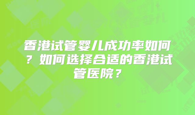 香港试管婴儿成功率如何?如何选择合适的香港试管医院?