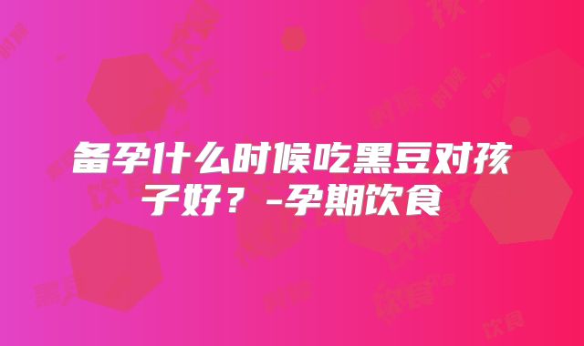 备孕什么时候吃黑豆对孩子好?-孕期饮食