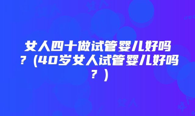 女人四十做试管婴儿好吗？(40岁女人试管婴儿好吗？)