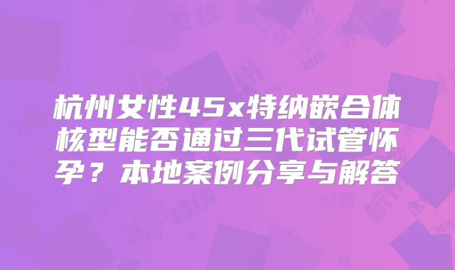 杭州女性45x特纳嵌合体核型能否通过三代试管怀孕?本地案例分享与解答