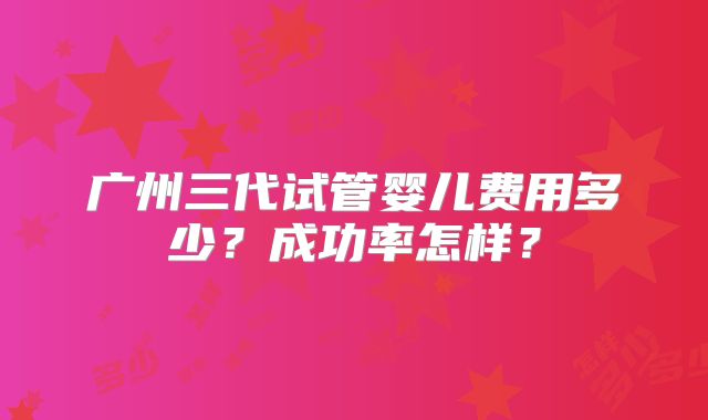 广州三代试管婴儿费用多少？成功率怎样？