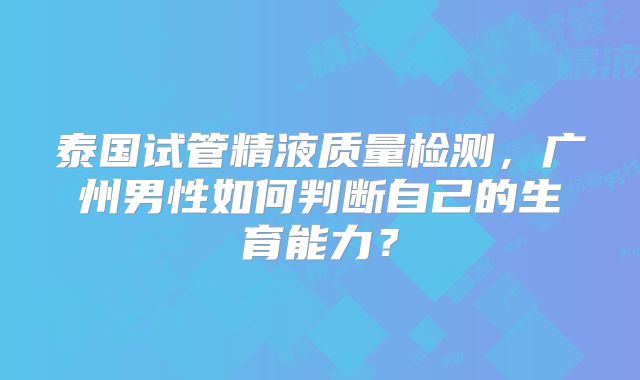 泰国试管精液质量检测,广州男性如何判断自己的生育能力?