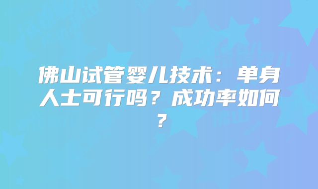 佛山试管婴儿技术:单身人士可行吗?成功率如何?
