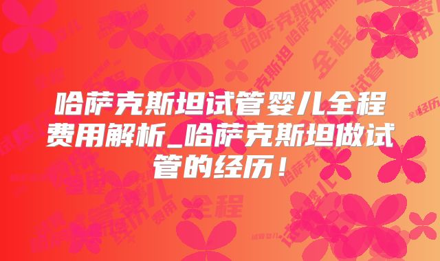 哈萨克斯坦试管婴儿全程费用解析_哈萨克斯坦做试管的经历!