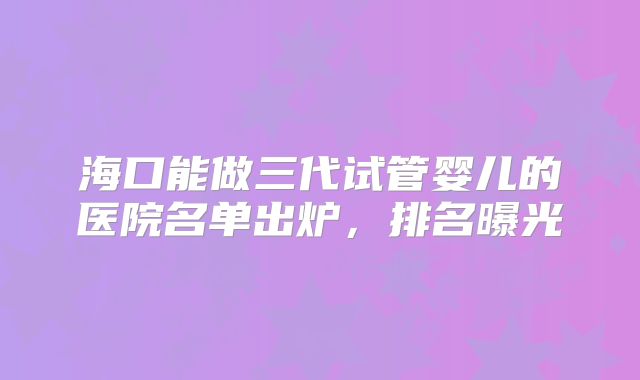 海口能做三代试管婴儿的医院名单出炉，排名曝光