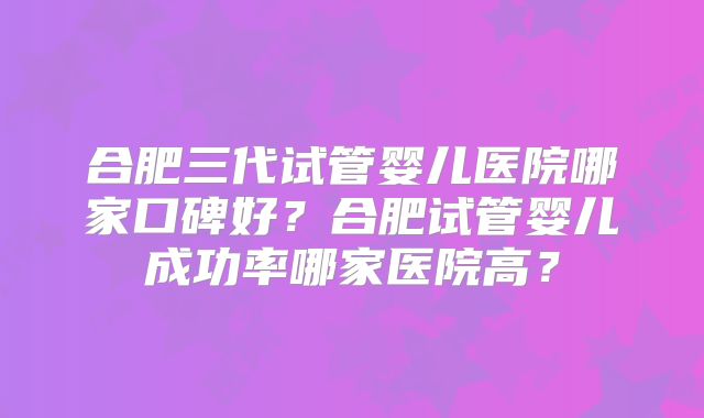 合肥三代试管婴儿医院哪家口碑好?合肥试管婴儿成功率哪家医院高?