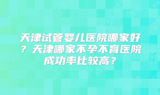 天津试管婴儿医院哪家好？天津哪家不孕不育医院成功率比较高？