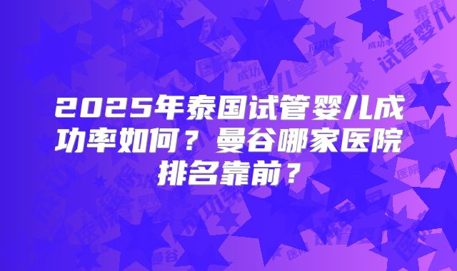 2025年泰国试管婴儿成功率如何?曼谷哪家医院排名靠前?