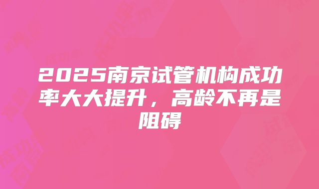 2025南京试管机构成功率大大提升,高龄不再是阻碍