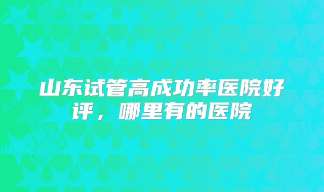 山东试管高成功率医院好评,哪里有的医院