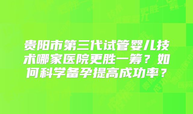 贵阳市第三代试管婴儿技术哪家医院更胜一筹？如何科学备孕提高成功率？