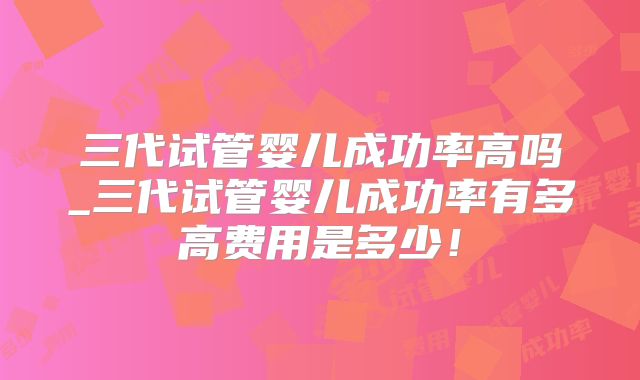 三代试管婴儿成功率高吗_三代试管婴儿成功率有多高费用是多少!