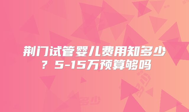 荆门试管婴儿费用知多少？5-15万预算够吗