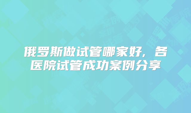 俄罗斯做试管哪家好, 各医院试管成功案例分享