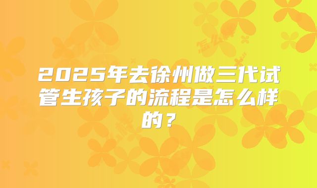 2025年去徐州做三代试管生孩子的流程是怎么样的？