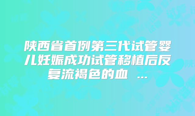 陕西省首例第三代试管婴儿妊娠成功试管移植后反复流褐色的血 ...