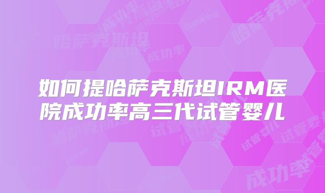 如何提哈萨克斯坦IRM医院成功率高三代试管婴儿