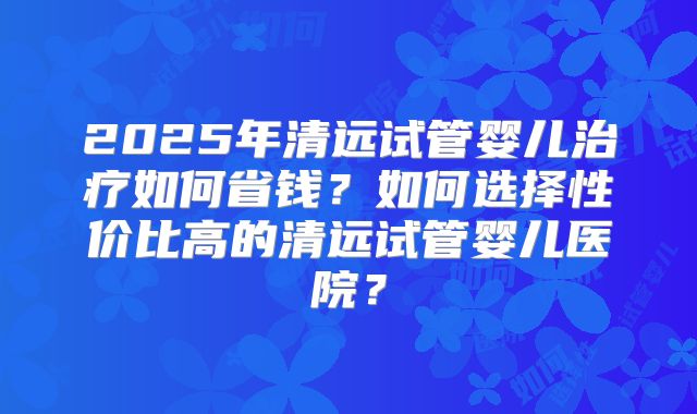 2025年清远试管婴儿治疗如何省钱?如何选择性价比高的清远试管婴儿医院?