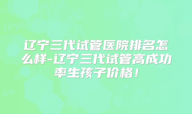 辽宁三代试管医院排名怎么样-辽宁三代试管高成功率生孩子价格！