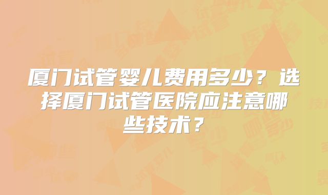 厦门试管婴儿费用多少?选择厦门试管医院应注意哪些技术?