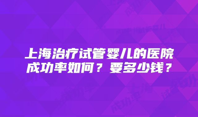 上海治疗试管婴儿的医院成功率如何?要多少钱?