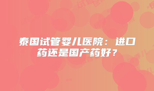 泰国试管婴儿医院:进口药还是国产药好?
