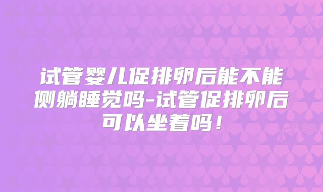 试管婴儿促排卵后能不能侧躺睡觉吗-试管促排卵后可以坐着吗!