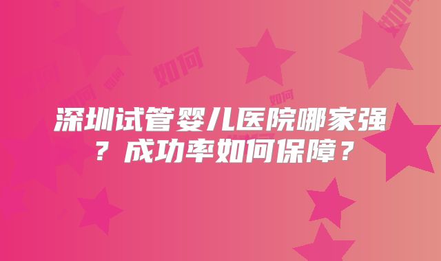 深圳试管婴儿医院哪家强？成功率如何保障？