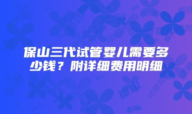 保山三代试管婴儿需要多少钱?附详细费用明细