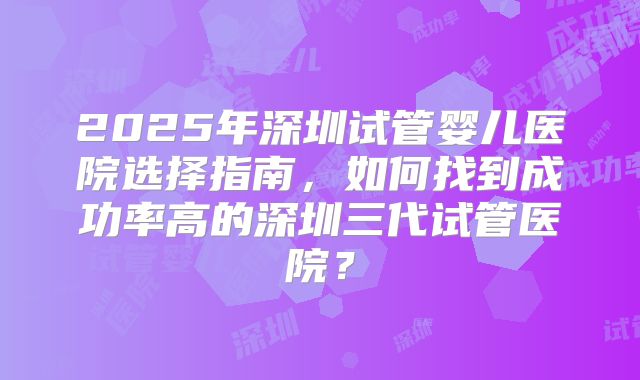 2025年深圳试管婴儿医院选择指南，如何找到成功率高的深圳三代试管医院？