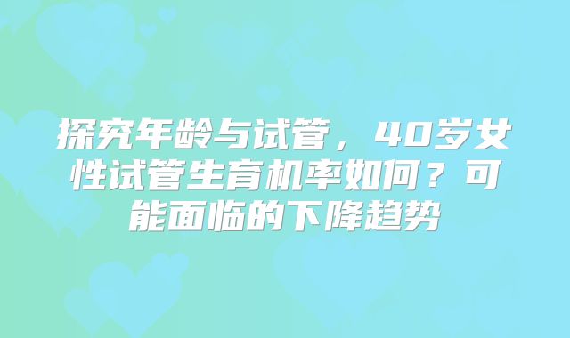 探究年龄与试管，40岁女性试管生育机率如何？可能面临的下降趋势
