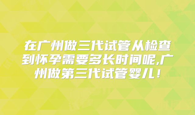 在广州做三代试管从检查到怀孕需要多长时间呢,广州做第三代试管婴儿!