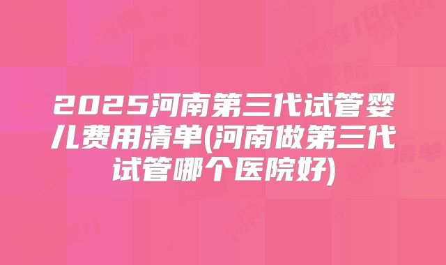 2025河南第三代试管婴儿费用清单(河南做第三代试管哪个医院好)