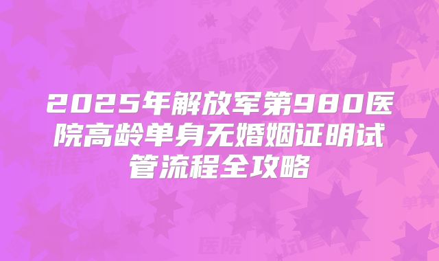 2025年解放军第980医院高龄单身无婚姻证明试管流程全攻略